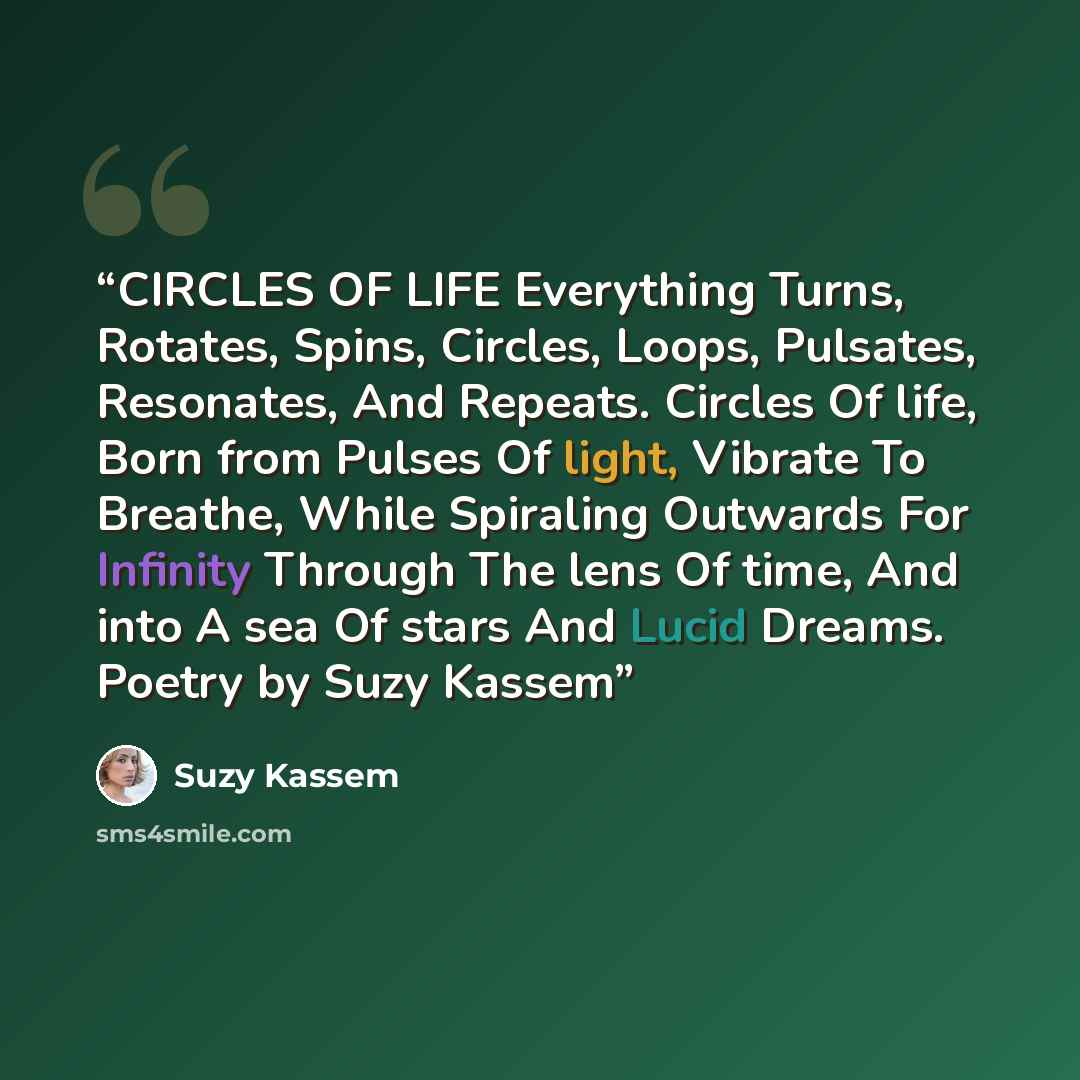 “CIRCLES OF LIFE Everything Turns, Rotates, Spins, Circles, Loops, Pulsates, Resonates, And Repeats. Circles Of life, Born from Pulses Of light, Vibrate To Breathe, While Spiraling Outwards For Infinity Through The lens Of time, And into A sea Of stars And Lucid Dreams. Poetry by Suzy Kassem” quote by Suzy Kassem