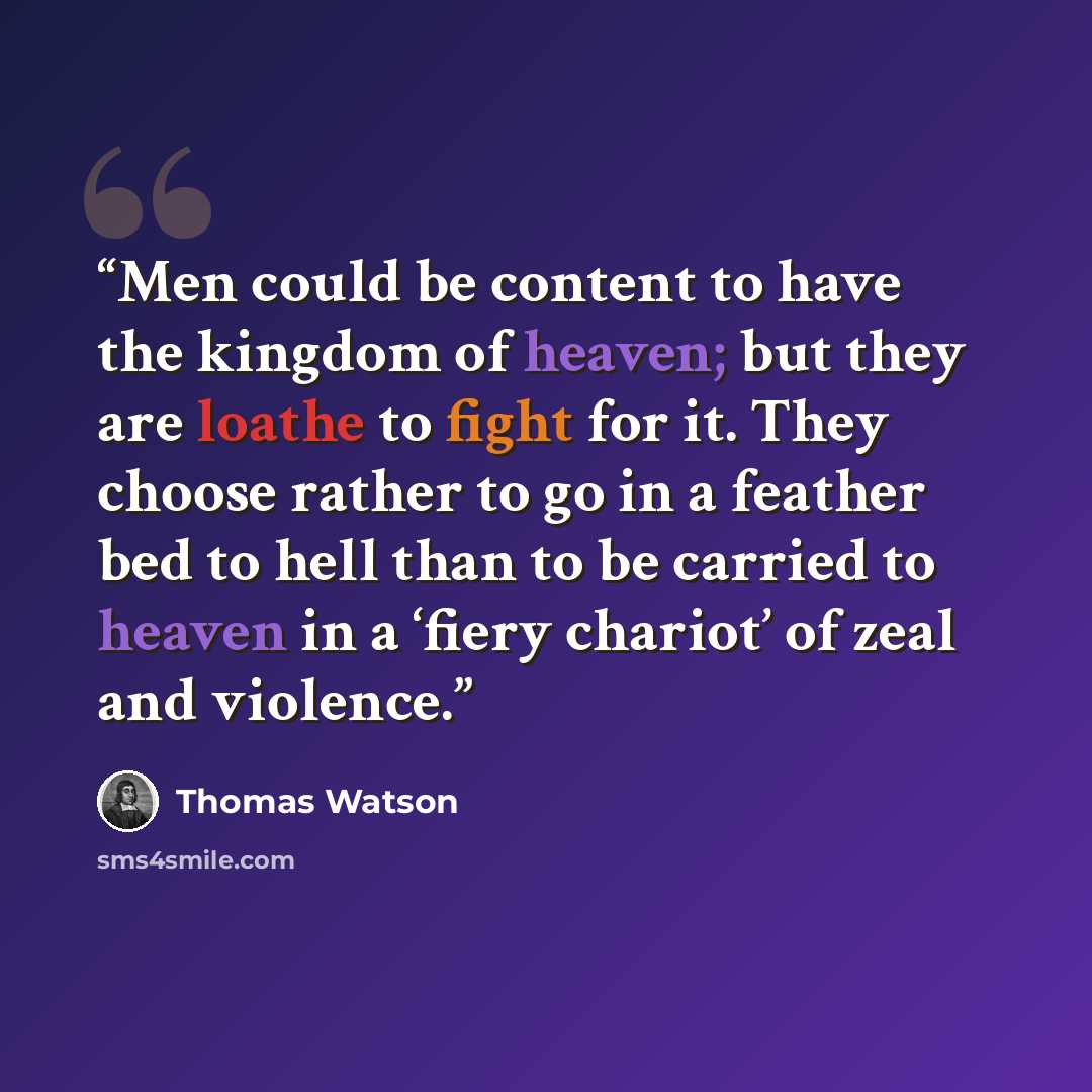 “Men could be content to have the kingdom of heaven; but they are loathe to fight for it. They choose rather to go in a feather bed to hell than to be carried to heaven in a ‘fiery chariot’ of zeal and violence.” quote by Thomas Watson