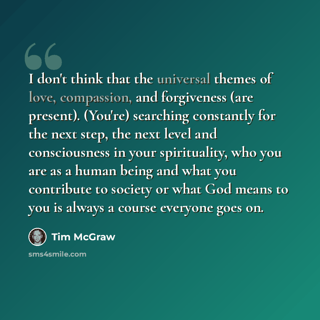 “I don't think that the universal themes of love, compassion, and forgiveness (are present). (You're) searching constantly for the next step, the next level and consciousness in your spirituality, who you are as a human being and what you contribute to society or what God means to you is always a…” quote by Tim McGraw