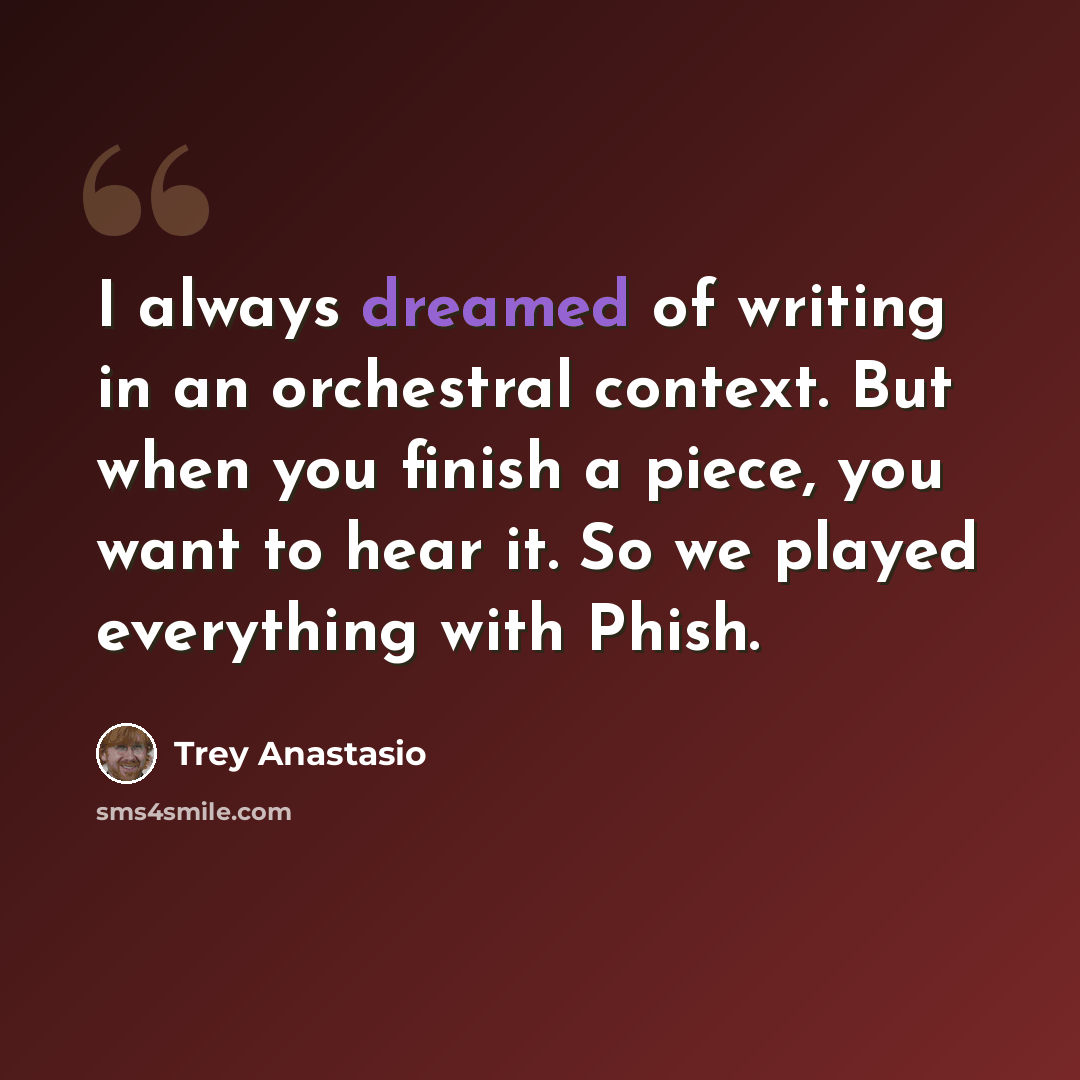 “I always dreamed of writing in an orchestral context. But when you finish a piece, you want to hear it. So we played everything with Phish.” quote by Trey Anastasio