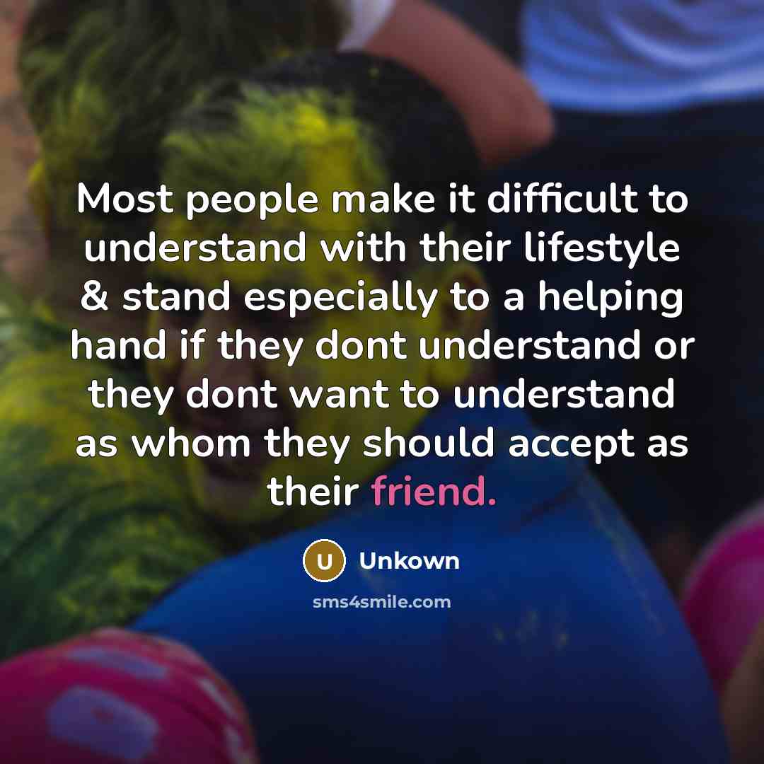 “Most people make it difficult to understand with their lifestyle & stand especially to a helping hand if they dont understand or they dont want to understand as whom they should accept as their friend.” quote by Unkown