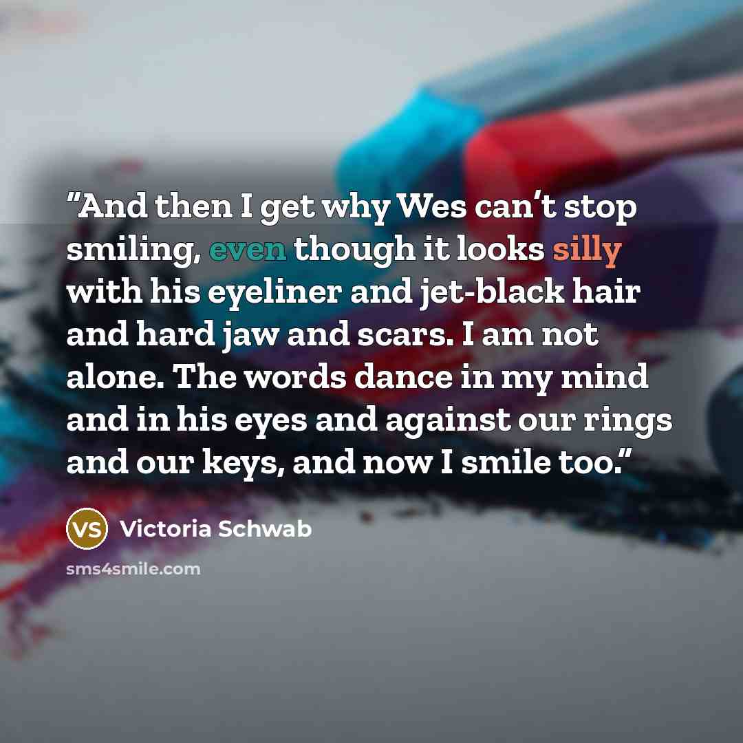 “And then I get why Wes can’t stop smiling, even though it looks silly with his eyeliner and jet-black hair and hard jaw and scars. I am not alone. The words dance in my mind and in his eyes and against our rings and our keys, and now I smile too.” quote by Victoria Schwab