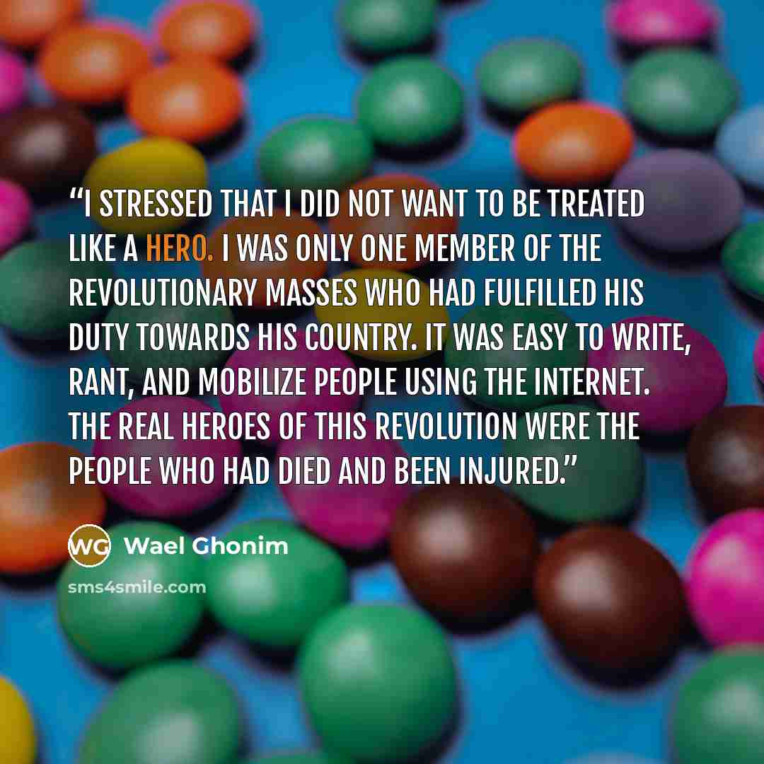 “I stressed that I did not want to be treated like a hero. I was only one member of the revolutionary masses who had fulfilled his duty towards his country. It was easy to write, rant, and mobilize people using the internet. The real heroes of this revolution were the people who had died and been…” quote by Wael Ghonim