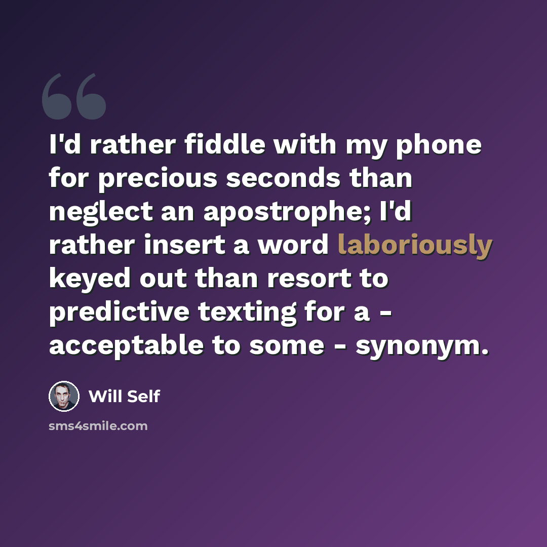 “I'd rather fiddle with my phone for precious seconds than neglect an apostrophe; I'd rather insert a word laboriously keyed out than resort to predictive texting for a - acceptable to some - synonym.” quote by Will Self
