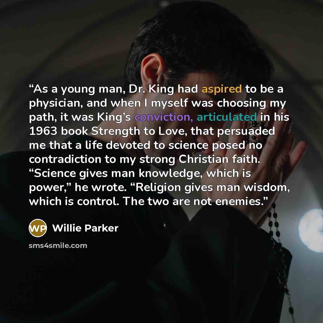 “As a young man, Dr. King had aspired to be a physician, and when I myself was choosing my path, it was King’s conviction, articulated in his 1963 book Strength to Love, that persuaded me that a life devoted to science posed no contradiction to my strong Christian faith. “Science gives man…” quote by Willie Parker