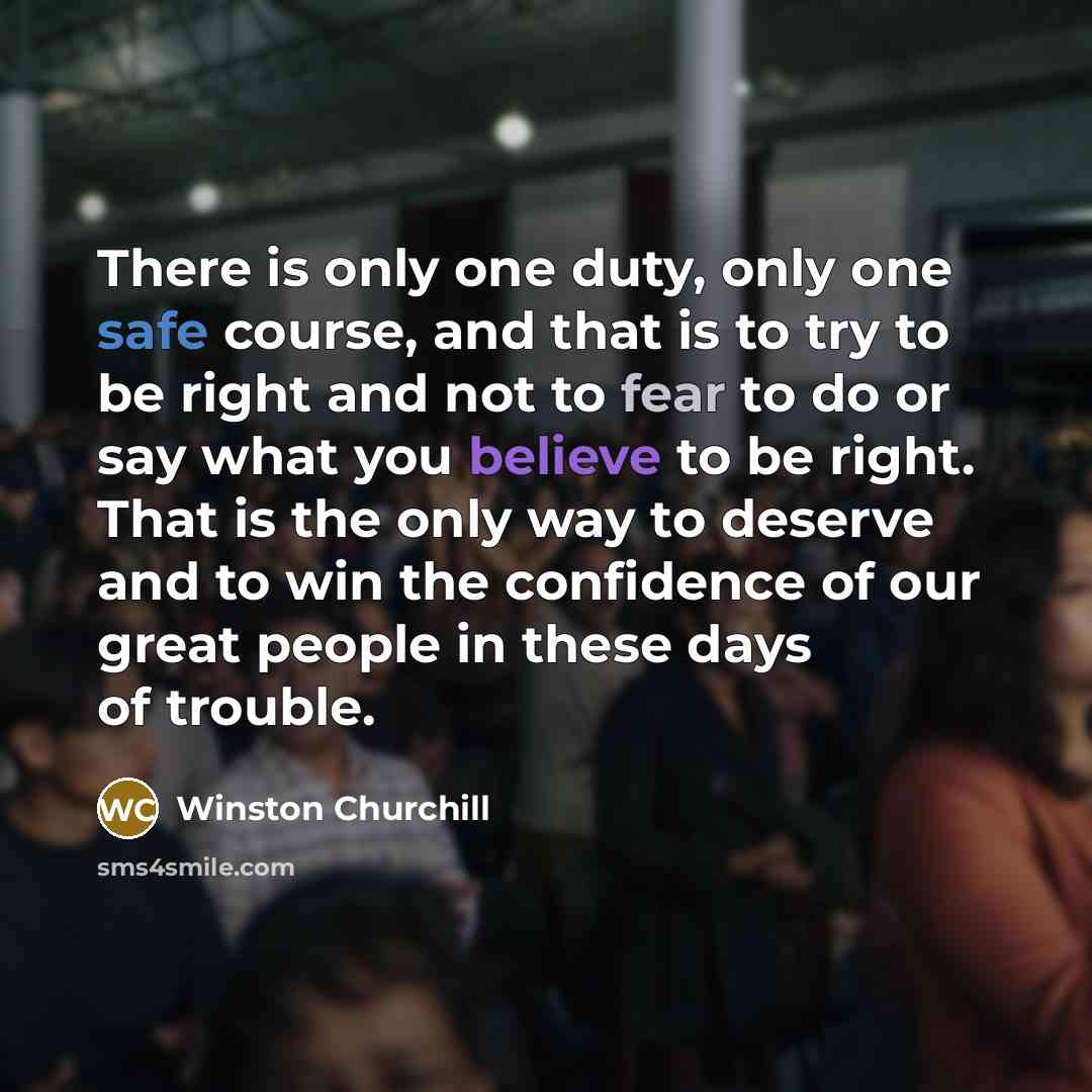 “There is only one duty, only one safe course, and that is to try to be right and not to fear to do or say what you believe to be right. That is the only way to deserve and to win the confidence of our great people in these days of trouble.” quote by Winston Churchill