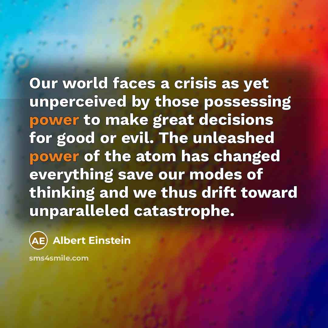 “Our world faces a crisis as yet unperceived by those possessing power to make great decisions for good or evil. The unleashed power of the atom has changed everything save our modes of thinking and we thus drift toward unparalleled catastrophe.” quote by Albert Einstein