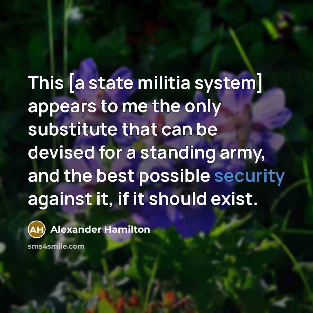 “This [a state militia system] appears to me the only substitute that can be devised for a standing army, and the best possible security against it, if it should exist.” quote by Alexander Hamilton