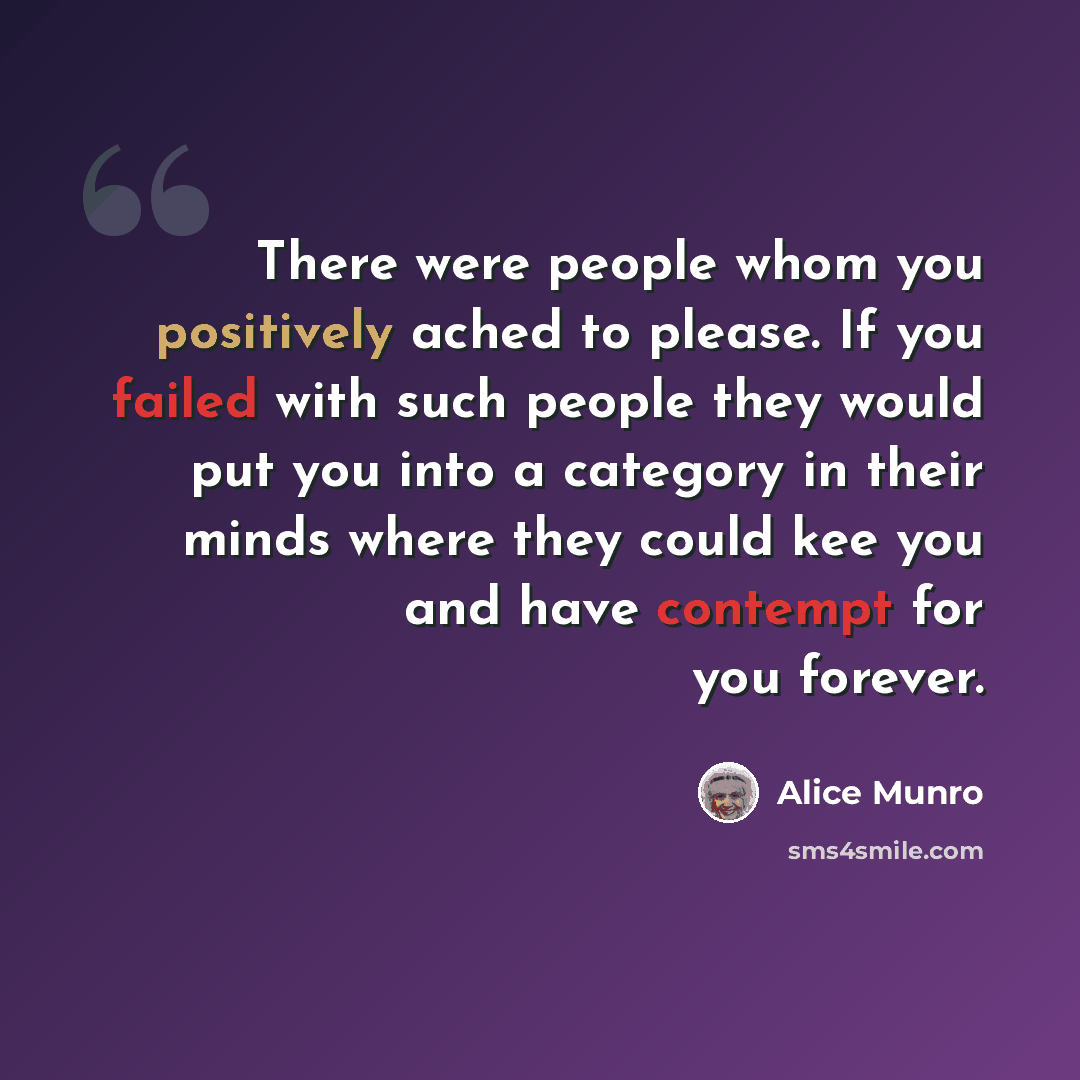 “There were people whom you positively ached to please. If you failed with such people they would put you into a category in their minds where they could kee you and have contempt for you forever.” quote by Alice Munro
