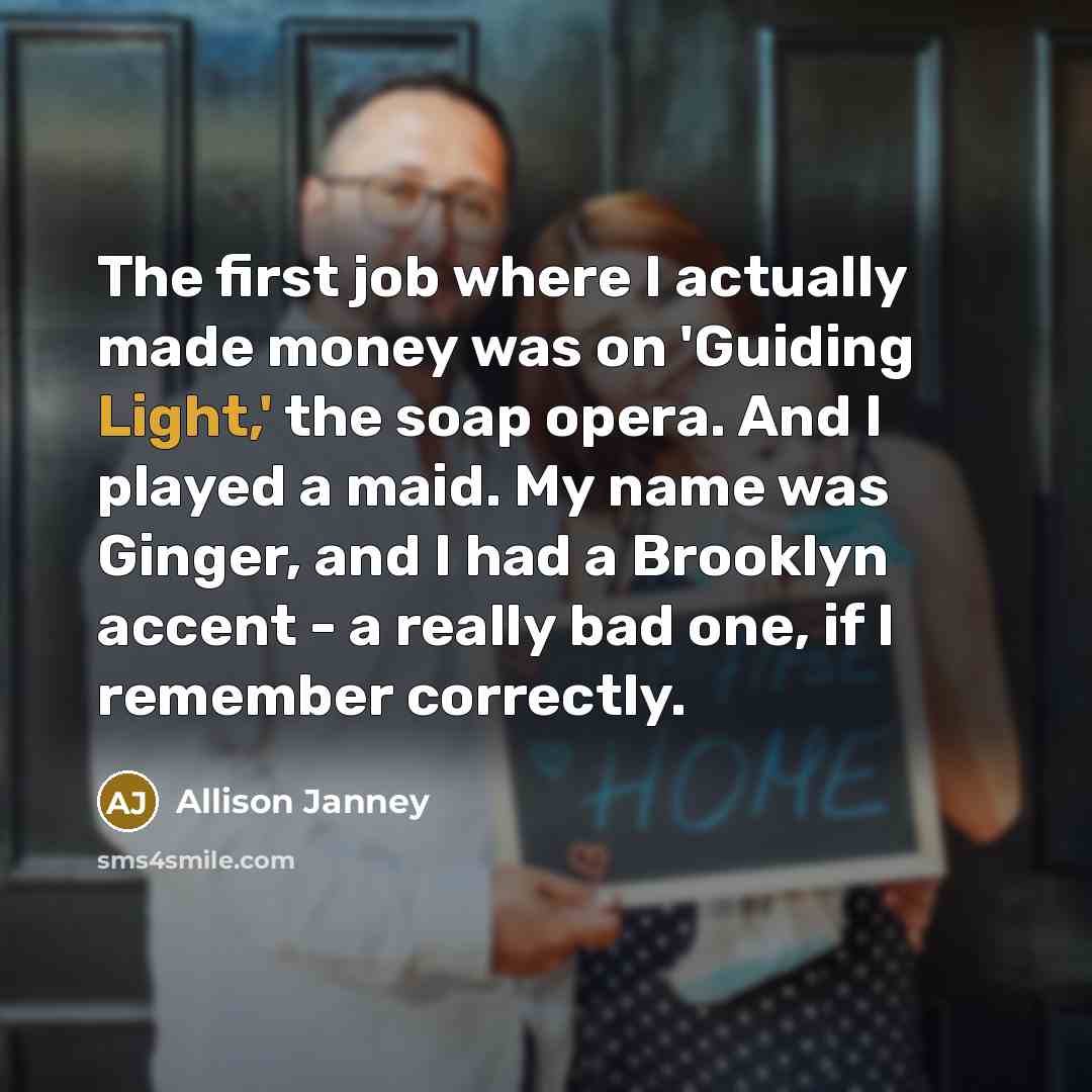 “The first job where I actually made money was on 'Guiding Light,' the soap opera. And I played a maid. My name was Ginger, and I had a Brooklyn accent - a really bad one, if I remember correctly.” quote by Allison Janney
