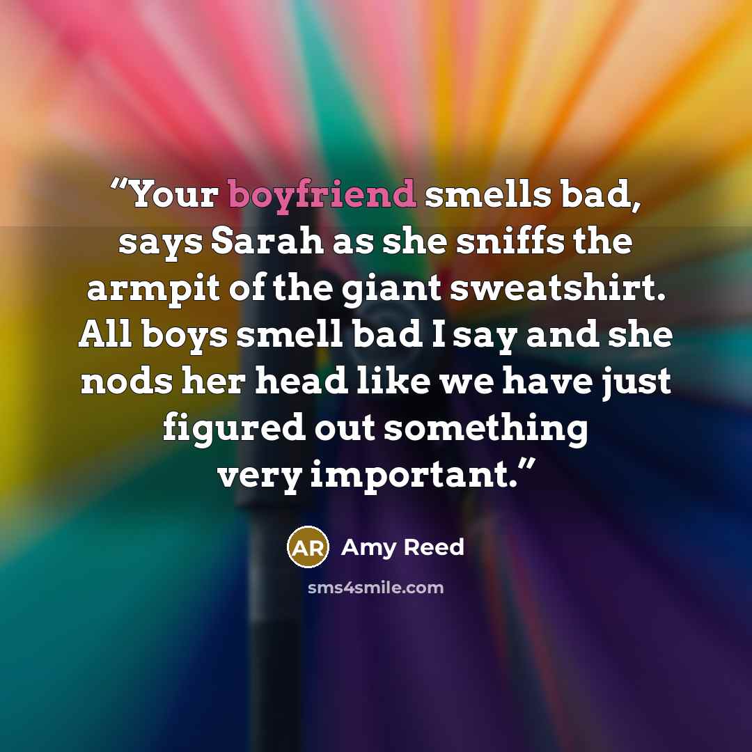 “Your boyfriend smells bad, says Sarah as she sniffs the armpit of the giant sweatshirt. All boys smell bad I say and she nods her head like we have just figured out something very important.” quote by Amy Reed