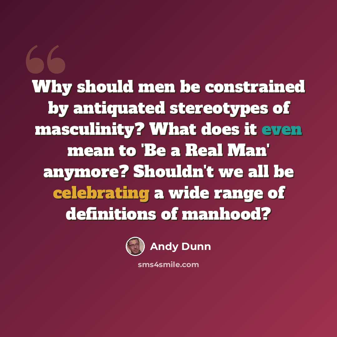 “Why should men be constrained by antiquated stereotypes of masculinity? What does it even mean to 'Be a Real Man' anymore? Shouldn't we all be celebrating a wide range of definitions of manhood?” quote by Andy Dunn