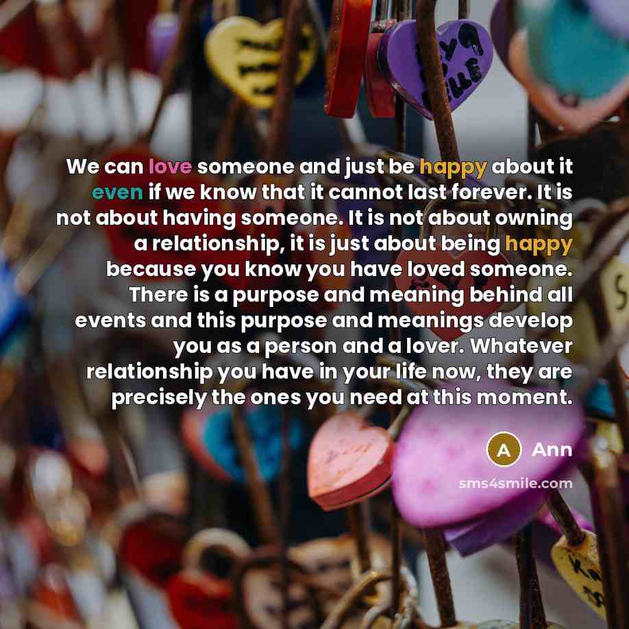 “We can love someone and just be happy about it even if we know that it cannot last forever. It is not about having someone. It is not about owning a relationship, it is just about being happy because you know you have loved someone. There is a purpose and meaning behind all events and this purpose…” quote by Ann