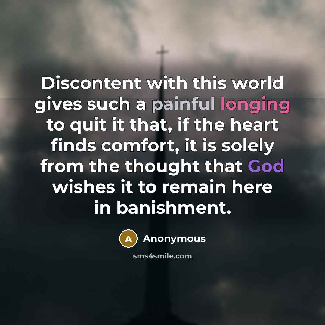 “Discontent with this world gives such a painful longing to quit it that, if the heart finds comfort, it is solely from the thought that God wishes it to remain here in banishment.” quote by Anonymous