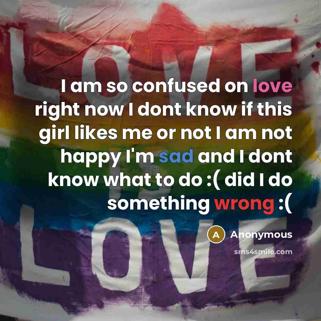 “I am so confused on love right now I dont know if this girl likes me or not I am not happy I'm sad and I dont know what to do :( did I do something wrong :(” quote by Anonymous