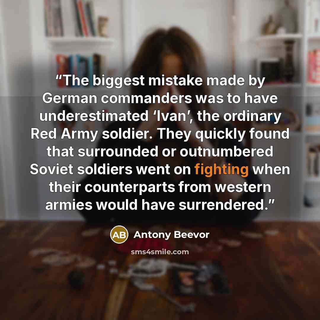 “The biggest mistake made by German commanders was to have underestimated ‘Ivan’, the ordinary Red Army soldier. They quickly found that surrounded or outnumbered Soviet soldiers went on fighting when their counterparts from western armies would have surrendered.” quote by Antony Beevor