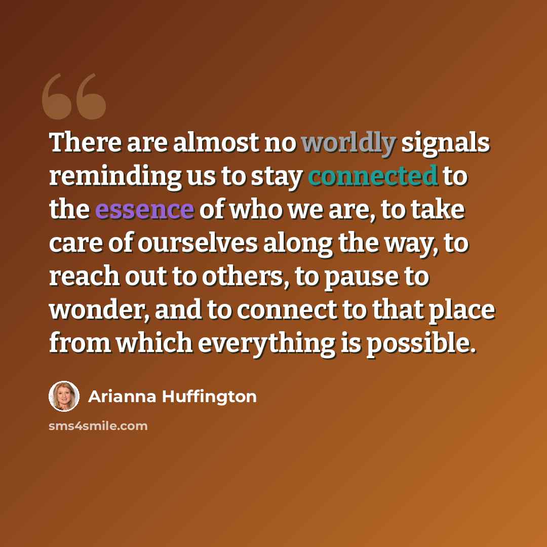 “There are almost no worldly signals reminding us to stay connected to the essence of who we are, to take care of ourselves along the way, to reach out to others, to pause to wonder, and to connect to that place from which everything is possible.” quote by Arianna Huffington