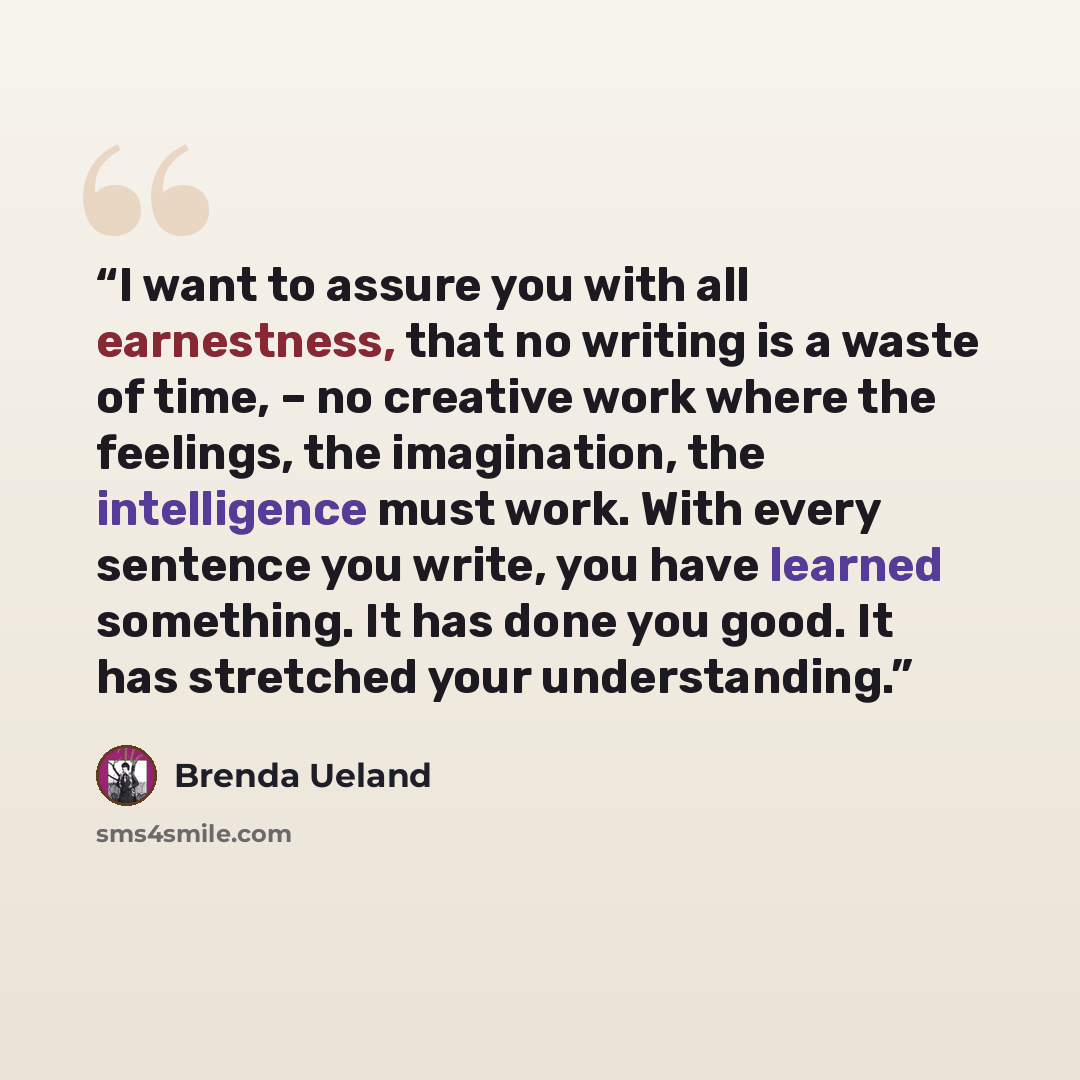 “I want to assure you with all earnestness, that no writing is a waste of time, – no creative work where the feelings, the imagination, the intelligence must work. With every sentence you write, you have learned something. It has done you good. It has stretched your understanding.” quote by Brenda Ueland