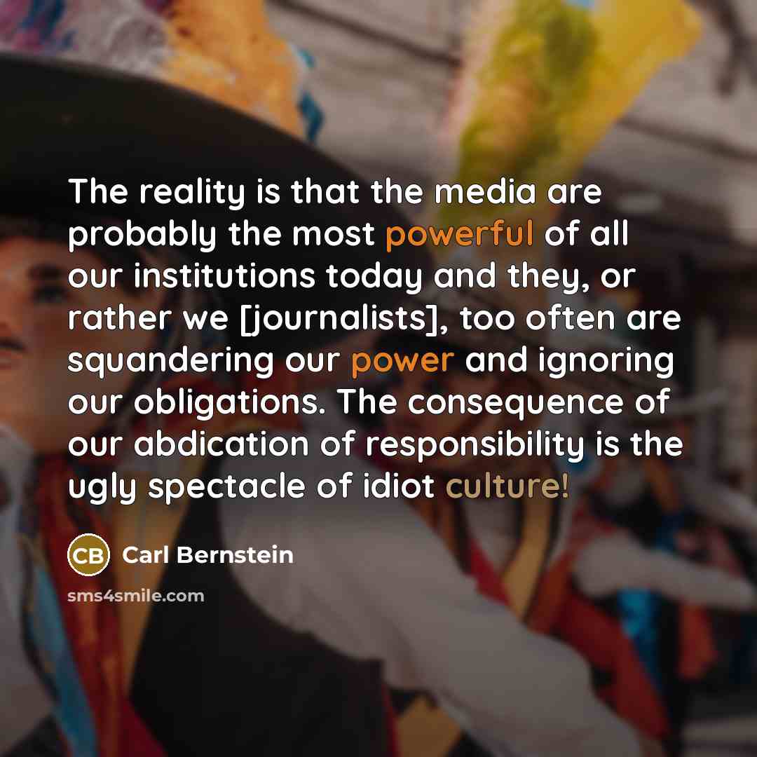 “The reality is that the media are probably the most powerful of all our institutions today and they, or rather we [journalists], too often are squandering our power and ignoring our obligations. The consequence of our abdication of responsibility is the ugly spectacle of idiot culture!” quote by Carl Bernstein