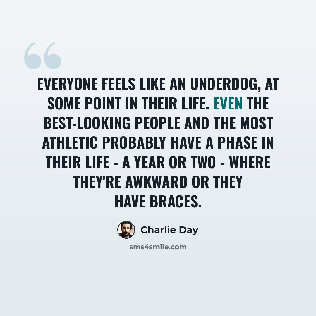 “Everyone feels like an underdog, at some point in their life. Even the best-looking people and the most athletic probably have a phase in their life - a year or two - where they're awkward or they have braces.” quote by Charlie Day