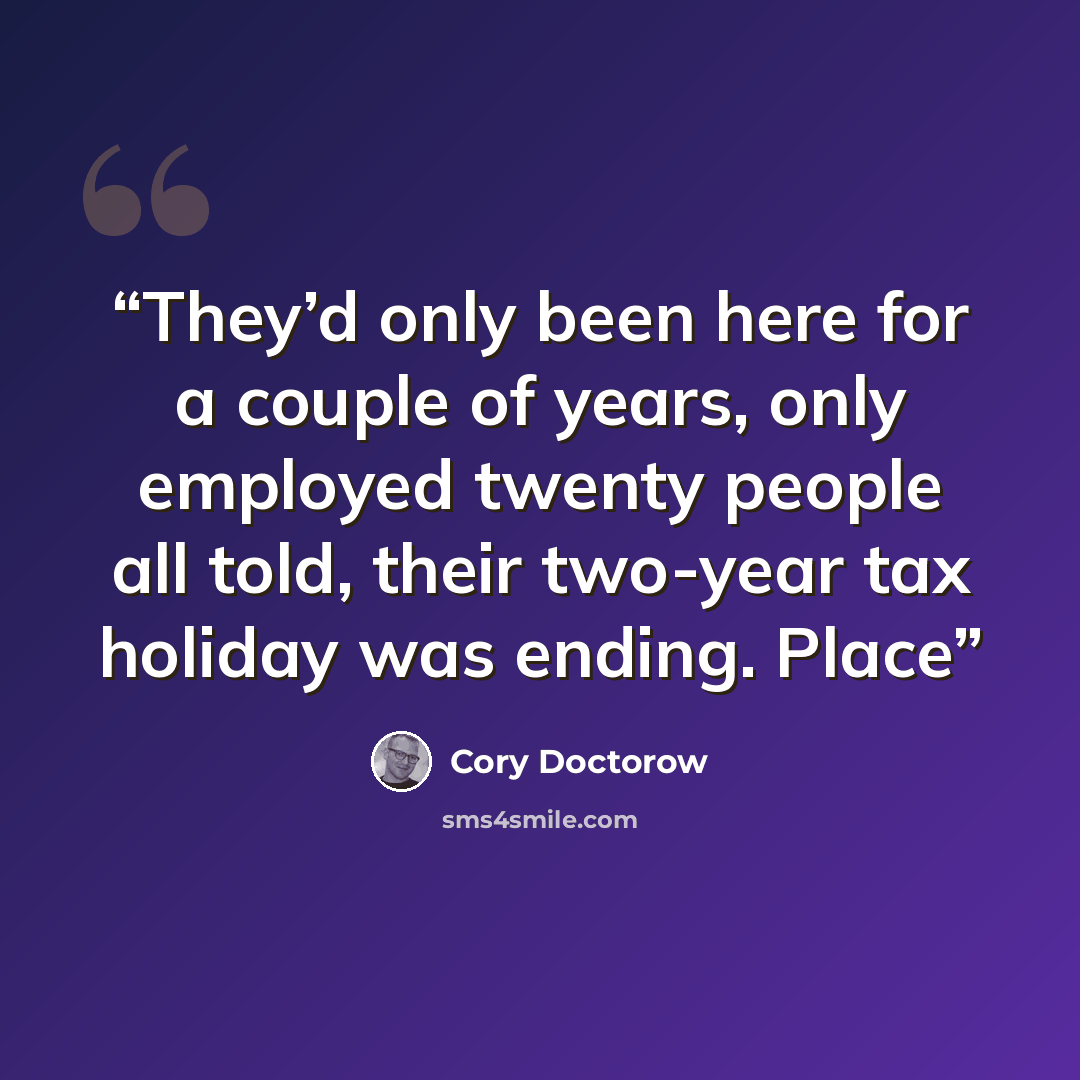 “They’d only been here for a couple of years, only employed twenty people all told, their two-year tax holiday was ending. Place” quote by Cory Doctorow