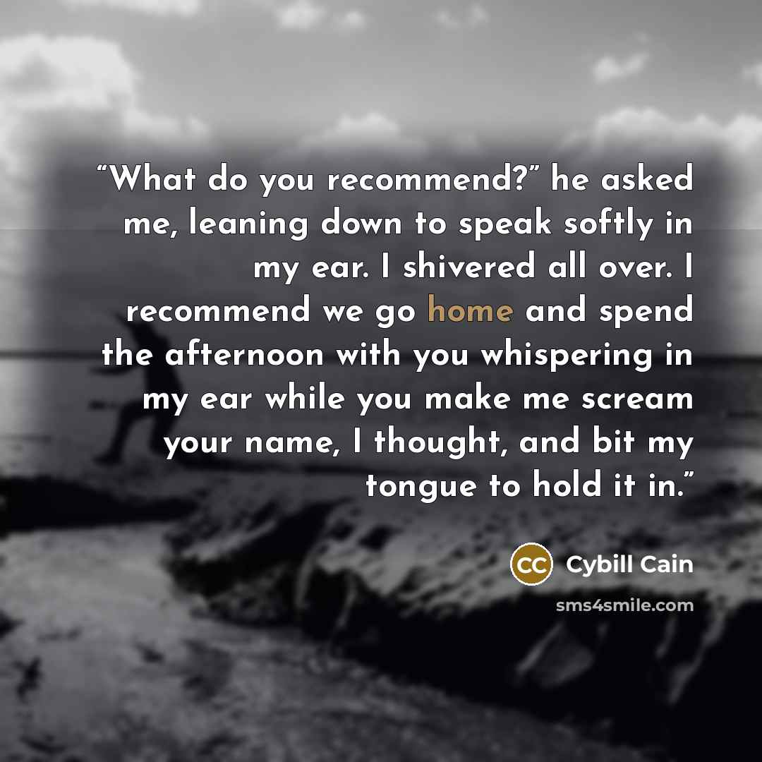 “What do you recommend?” he asked me, leaning down to speak softly in my ear. I shivered all over. I recommend we go home and spend the afternoon with you whispering in my ear while you make me scream your name, I thought, and bit my tongue to hold it in.” quote by Cybill Cain