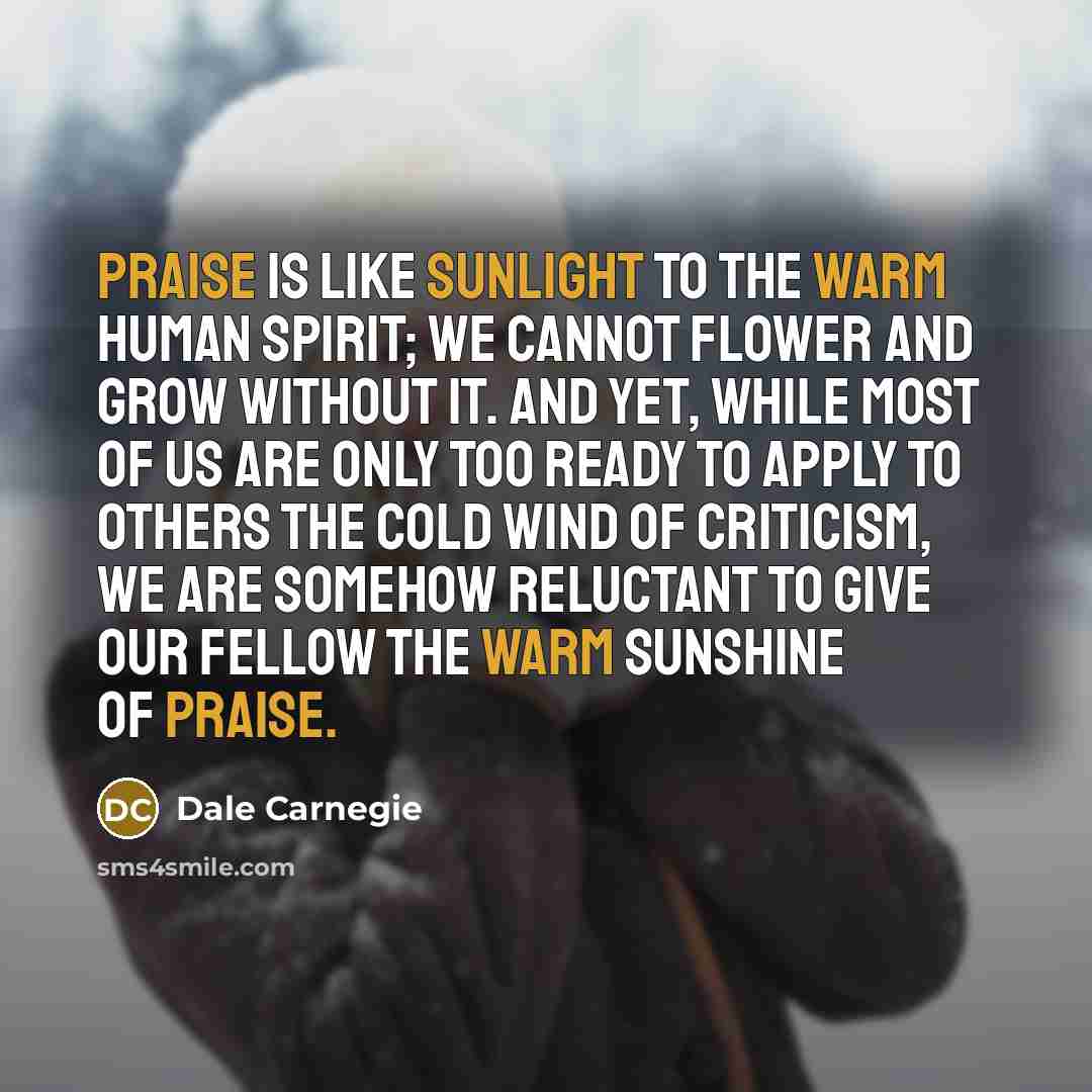 “Praise is like sunlight to the warm human spirit; we cannot flower and grow without it. And yet, while most of us are only too ready to apply to others the cold wind of criticism, we are somehow reluctant to give our fellow the warm sunshine of praise.” quote by Dale Carnegie