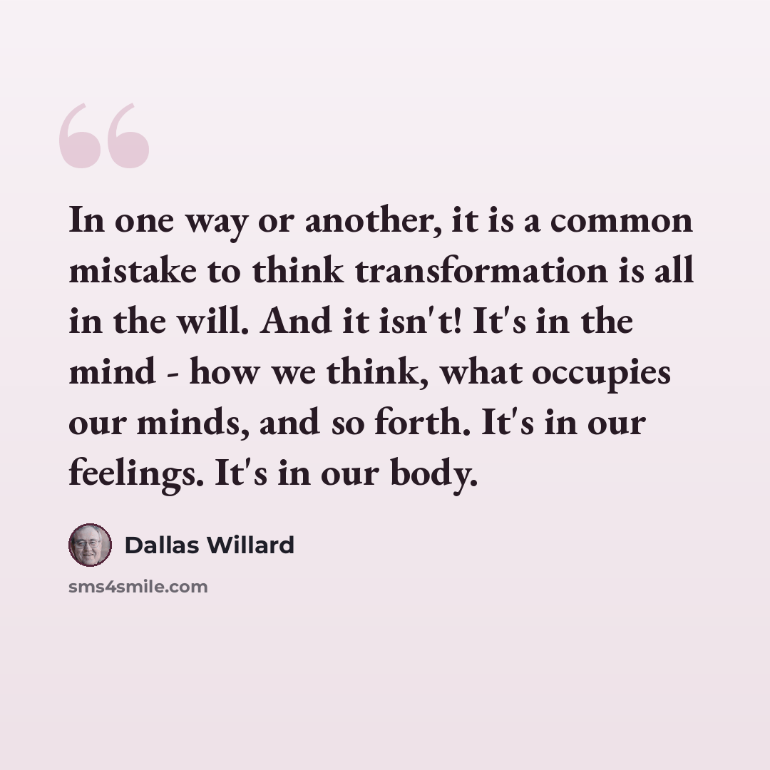 “In one way or another, it is a common mistake to think transformation is all in the will. And it isn't! It's in the mind - how we think, what occupies our minds, and so forth. It's in our feelings. It's in our body.” quote by Dallas Willard