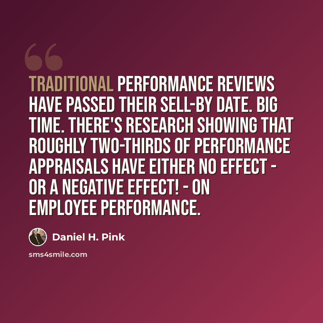 “Traditional performance reviews have passed their sell-by date. Big time. There's research showing that roughly two-thirds of performance appraisals have either no effect - or a negative effect! - on employee performance.” quote by Daniel H. Pink