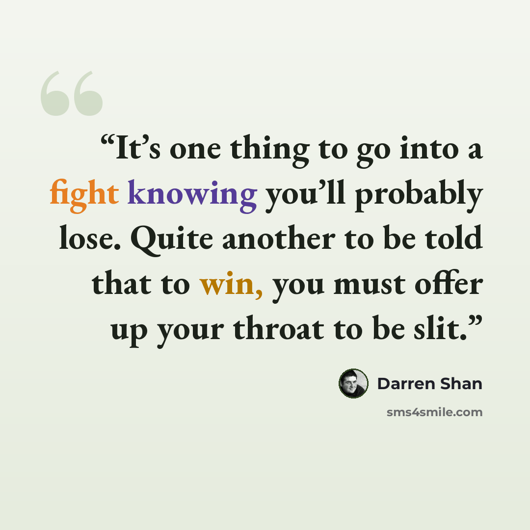 “It’s one thing to go into a fight knowing you’ll probably lose. Quite another to be told that to win, you must offer up your throat to be slit.” quote by Darren Shan