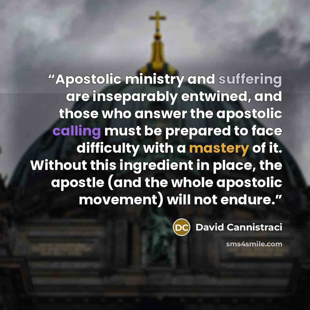 “Apostolic ministry and suffering are inseparably entwined, and those who answer the apostolic calling must be prepared to face difficulty with a mastery of it. Without this ingredient in place, the apostle (and the whole apostolic movement) will not endure.” quote by David Cannistraci