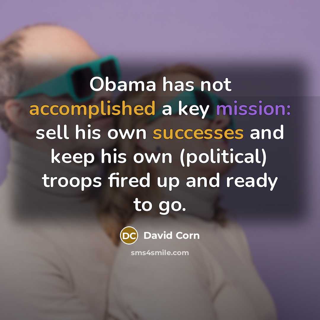 “Obama has not accomplished a key mission: sell his own successes and keep his own (political) troops fired up and ready to go.” quote by David Corn