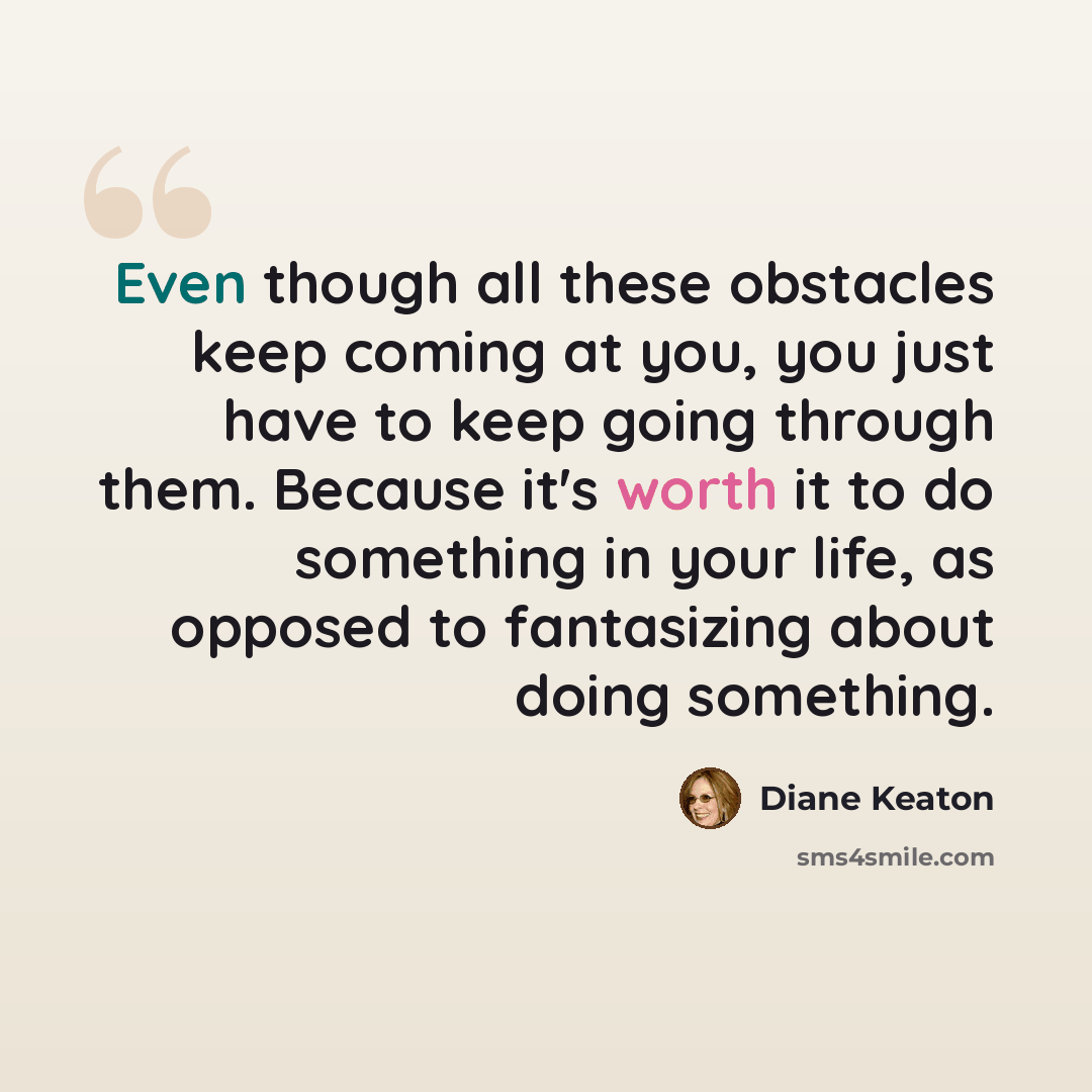 “Even though all these obstacles keep coming at you, you just have to keep going through them. Because it's worth it to do something in your life, as opposed to fantasizing about doing something.” quote by Diane Keaton