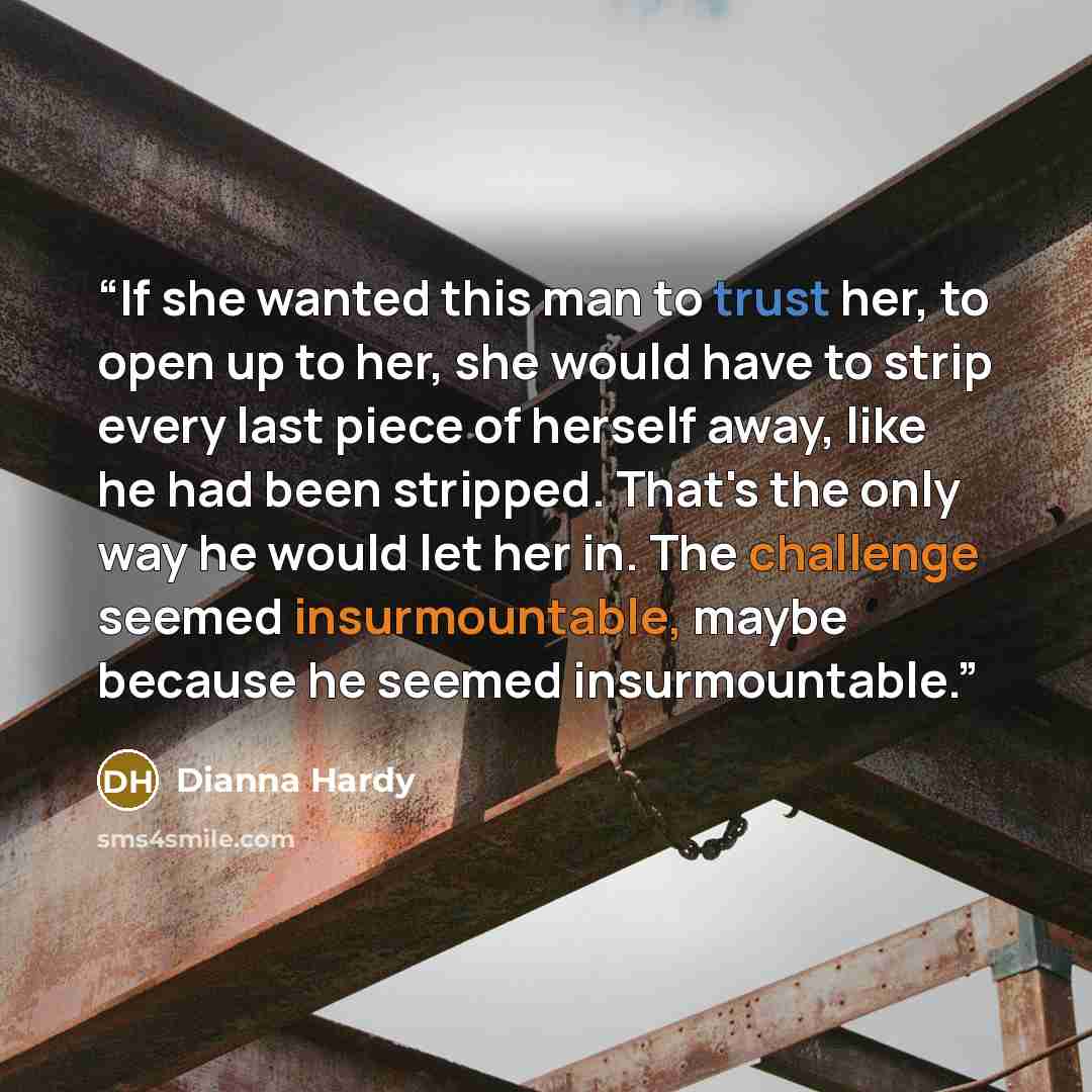 “If she wanted this man to trust her, to open up to her, she would have to strip every last piece of herself away, like he had been stripped. That's the only way he would let her in. The challenge seemed insurmountable, maybe because he seemed insurmountable.” quote by Dianna Hardy