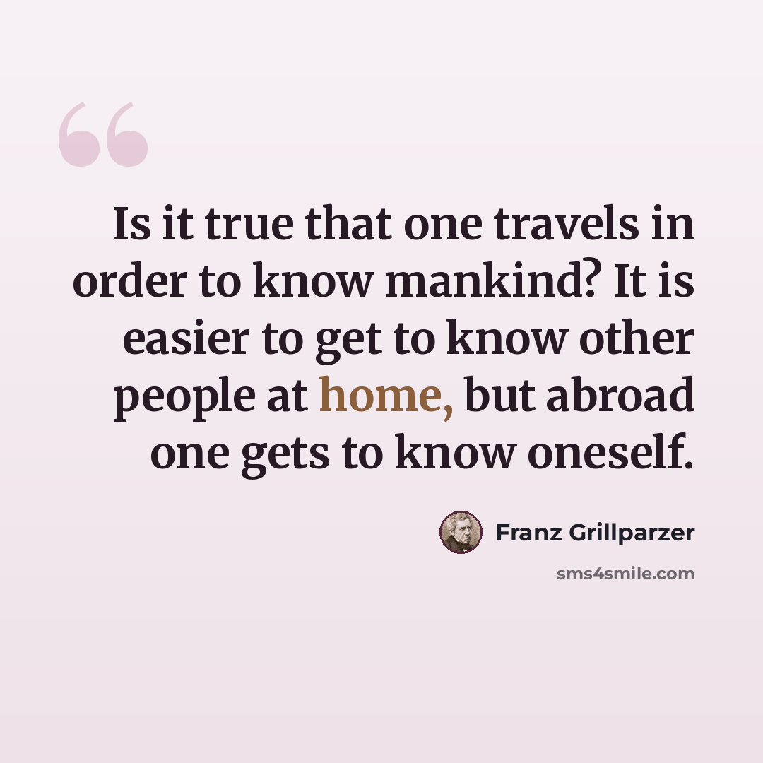 “Is it true that one travels in order to know mankind? It is easier to get to know other people at home, but abroad one gets to know oneself.” quote by Franz Grillparzer