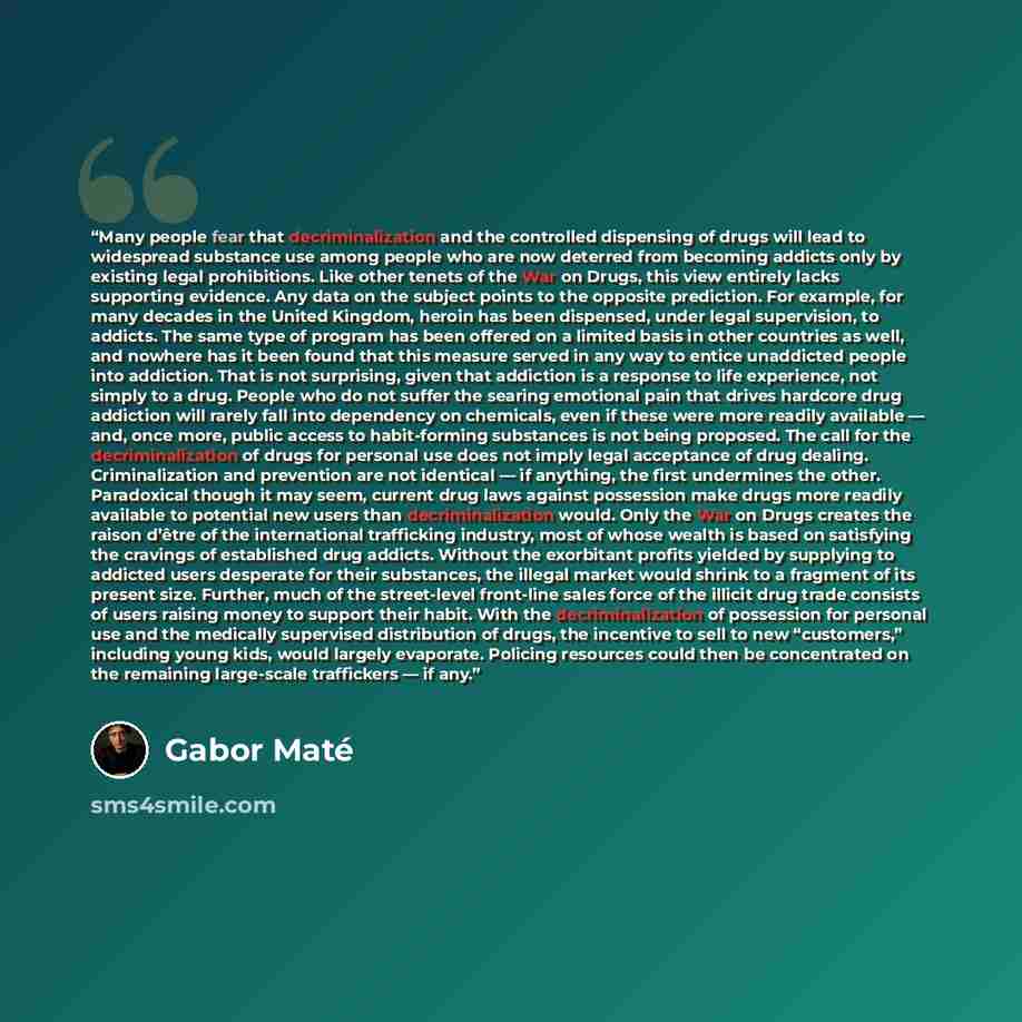 “Many people fear that decriminalization and the controlled dispensing of drugs will lead to widespread substance use among people who are now deterred from becoming addicts only by existing legal prohibitions. Like other tenets of the War on Drugs, this view entirely lacks supporting evidence. Any…” quote by Gabor Maté