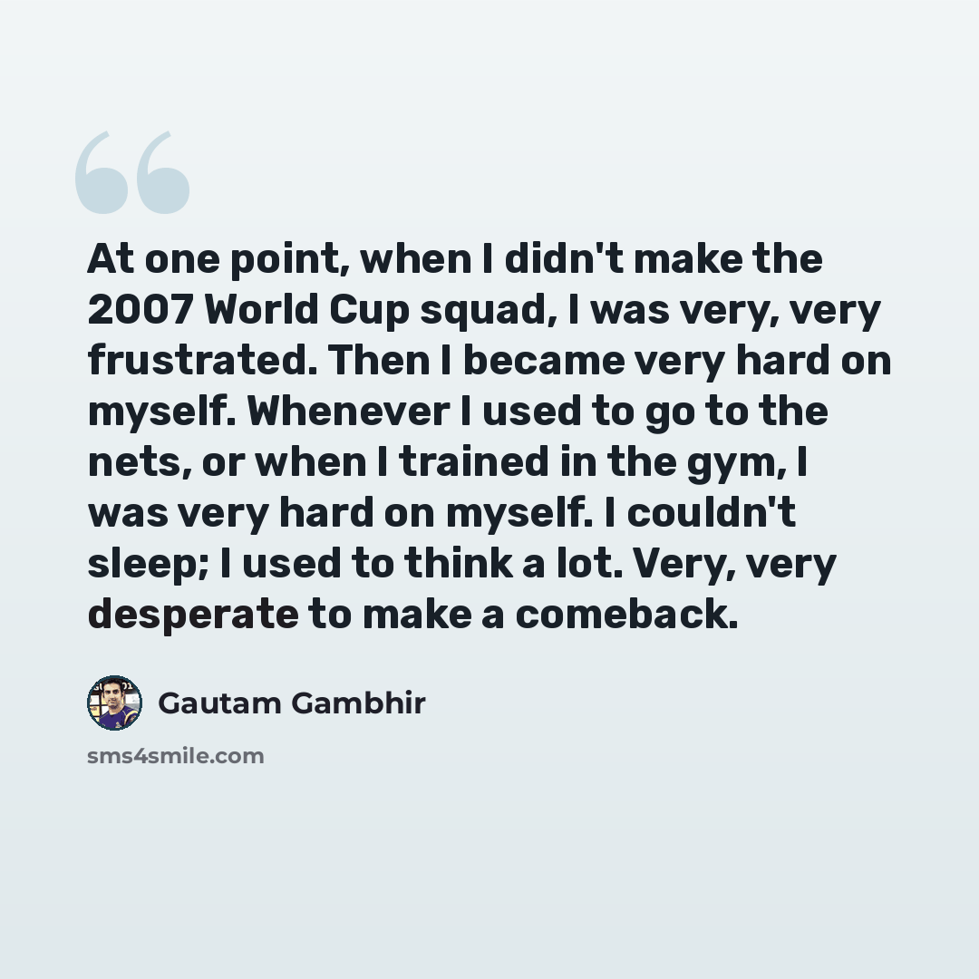 “At one point, when I didn't make the 2007 World Cup squad, I was very, very frustrated. Then I became very hard on myself. Whenever I used to go to the nets, or when I trained in the gym, I was very hard on myself. I couldn't sleep; I used to think a lot. Very, very desperate to make a comeback.” quote by Gautam Gambhir
