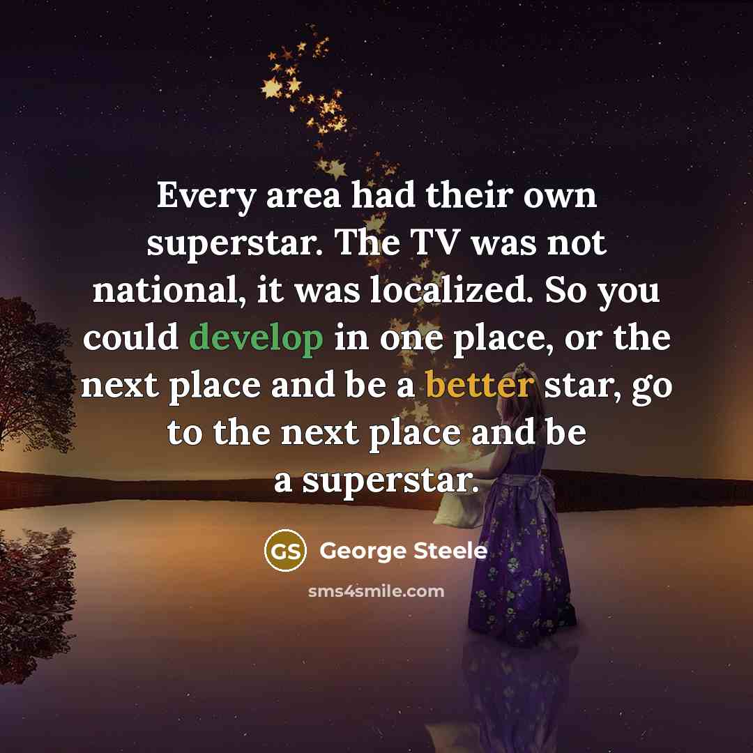 “Every area had their own superstar. The TV was not national, it was localized. So you could develop in one place, or the next place and be a better star, go to the next place and be a superstar.” quote by George Steele