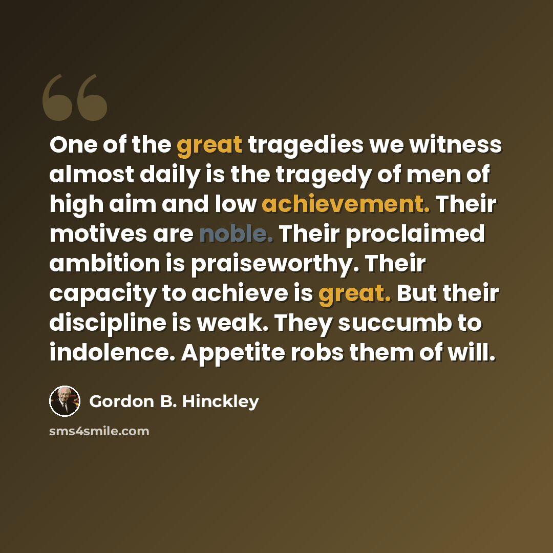 “One of the great tragedies we witness almost daily is the tragedy of men of high aim and low achievement. Their motives are noble. Their proclaimed ambition is praiseworthy. Their capacity to achieve is great. But their discipline is weak. They succumb to indolence. Appetite robs them of will.” quote by Gordon B. Hinckley