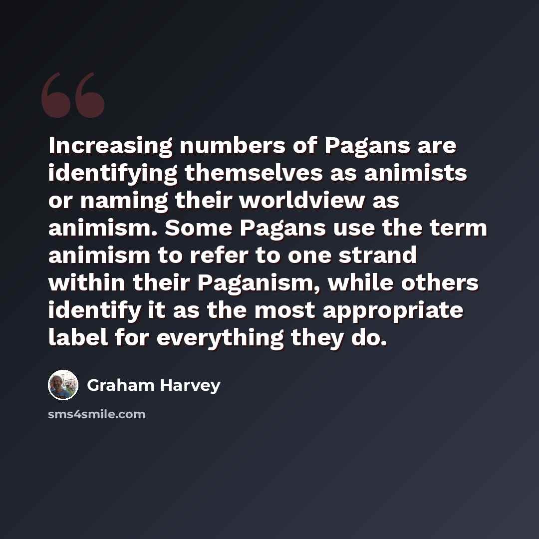 “Increasing numbers of Pagans are identifying themselves as animists or naming their worldview as animism. Some Pagans use the term animism to refer to one strand within their Paganism, while others identify it as the most appropriate label for everything they do.” quote by Graham Harvey