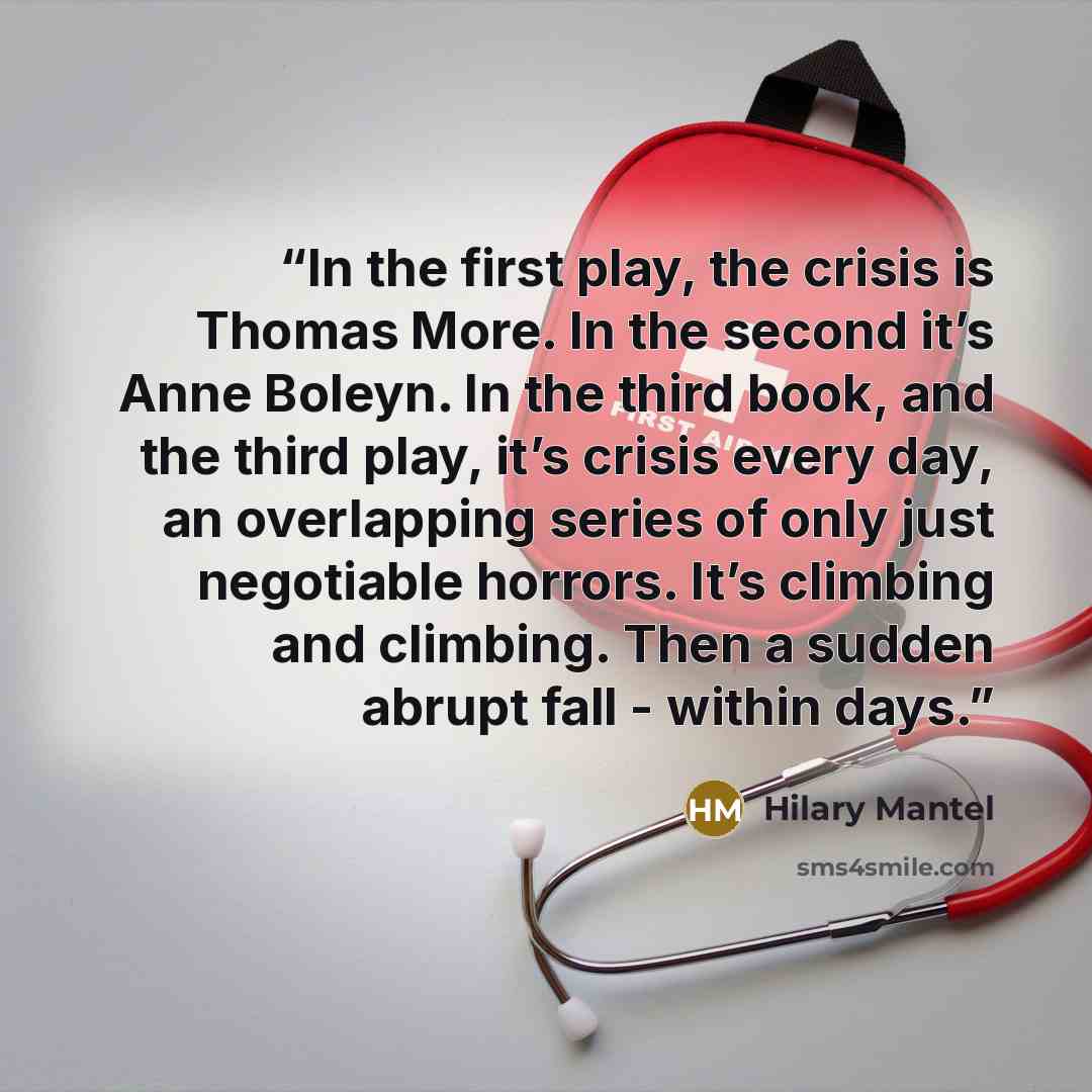 “In the first play, the crisis is Thomas More. In the second it’s Anne Boleyn. In the third book, and the third play, it’s crisis every day, an overlapping series of only just negotiable horrors. It’s climbing and climbing. Then a sudden abrupt fall - within days.” quote by Hilary Mantel