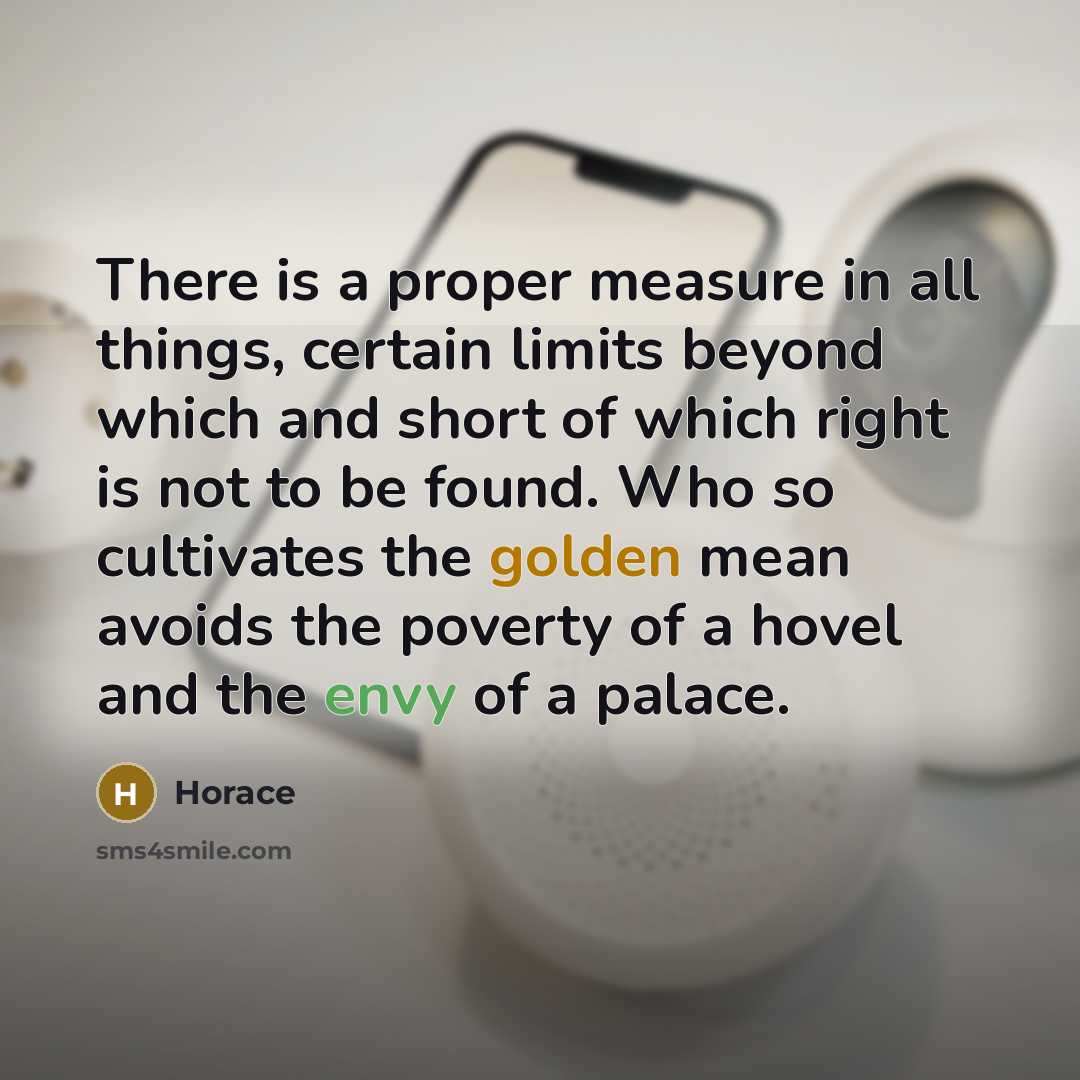 “There is a proper measure in all things, certain limits beyond which and short of which right is not to be found. Who so cultivates the golden mean avoids the poverty of a hovel and the envy of a palace.” quote by Horace