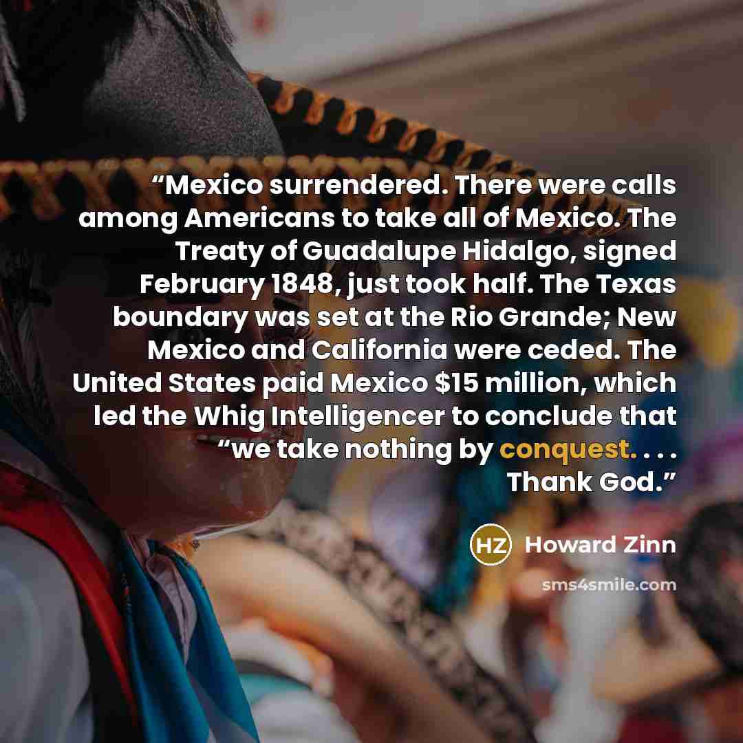 “Mexico surrendered. There were calls among Americans to take all of Mexico. The Treaty of Guadalupe Hidalgo, signed February 1848, just took half. The Texas boundary was set at the Rio Grande; New Mexico and California were ceded. The United States paid Mexico $15 million, which led the Whig…” quote by Howard Zinn