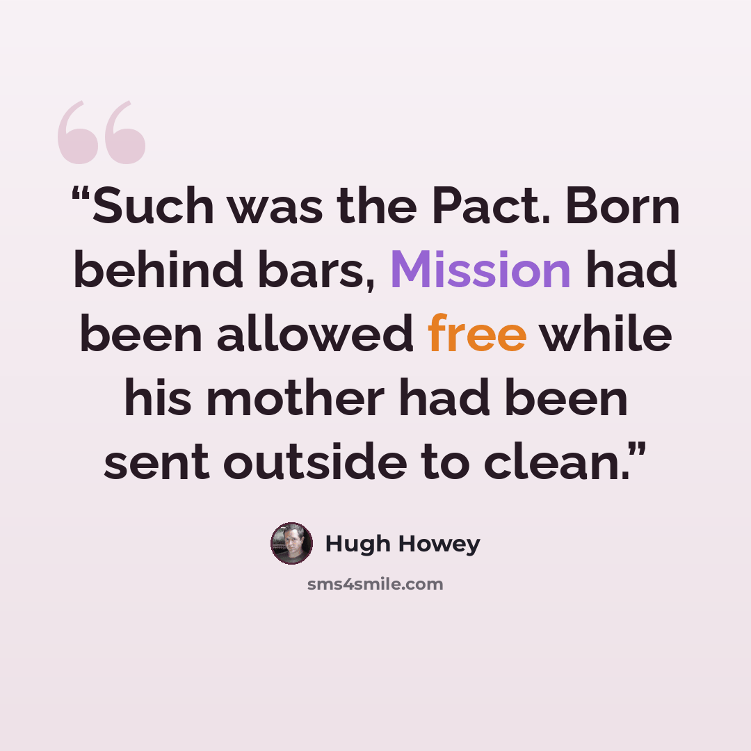 “Such was the Pact. Born behind bars, Mission had been allowed free while his mother had been sent outside to clean.” quote by Hugh Howey