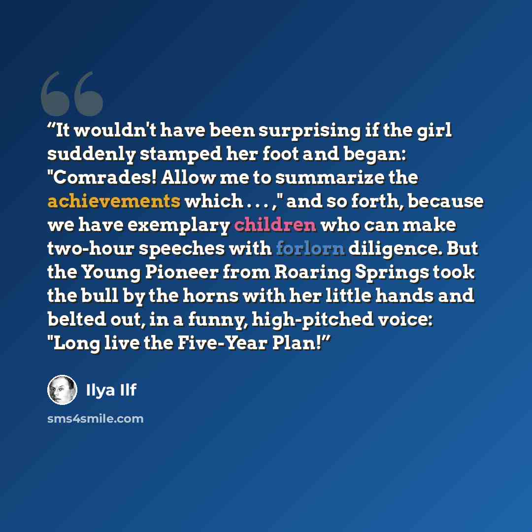 “It wouldn't have been surprising if the girl suddenly stamped her foot and began: "Comrades! Allow me to summarize the achievements which . . . ," and so forth, because we have exemplary children who can make two-hour speeches with forlorn diligence. But the Young Pioneer from Roaring Springs took…” quote by Ilya Ilf