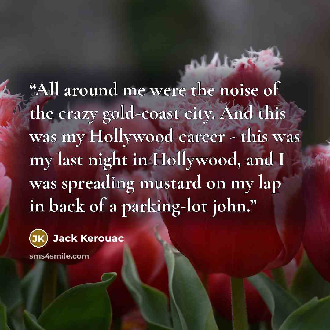 “All around me were the noise of the crazy gold-coast city. And this was my Hollywood career - this was my last night in Hollywood, and I was spreading mustard on my lap in back of a parking-lot john.” quote by Jack Kerouac