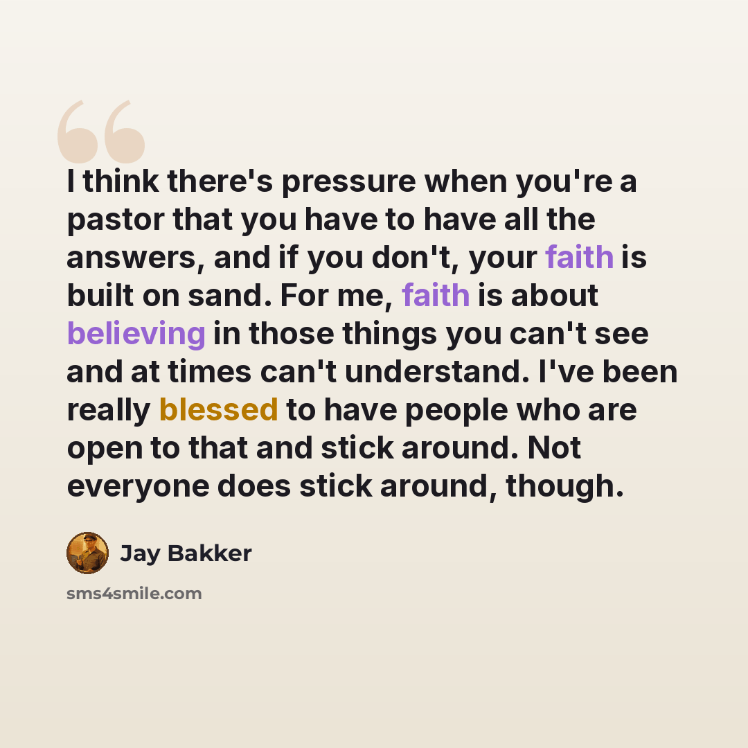 “I think there's pressure when you're a pastor that you have to have all the answers, and if you don't, your faith is built on sand. For me, faith is about believing in those things you can't see and at times can't understand. I've been really blessed to have people who are open to that and stick…” quote by Jay Bakker