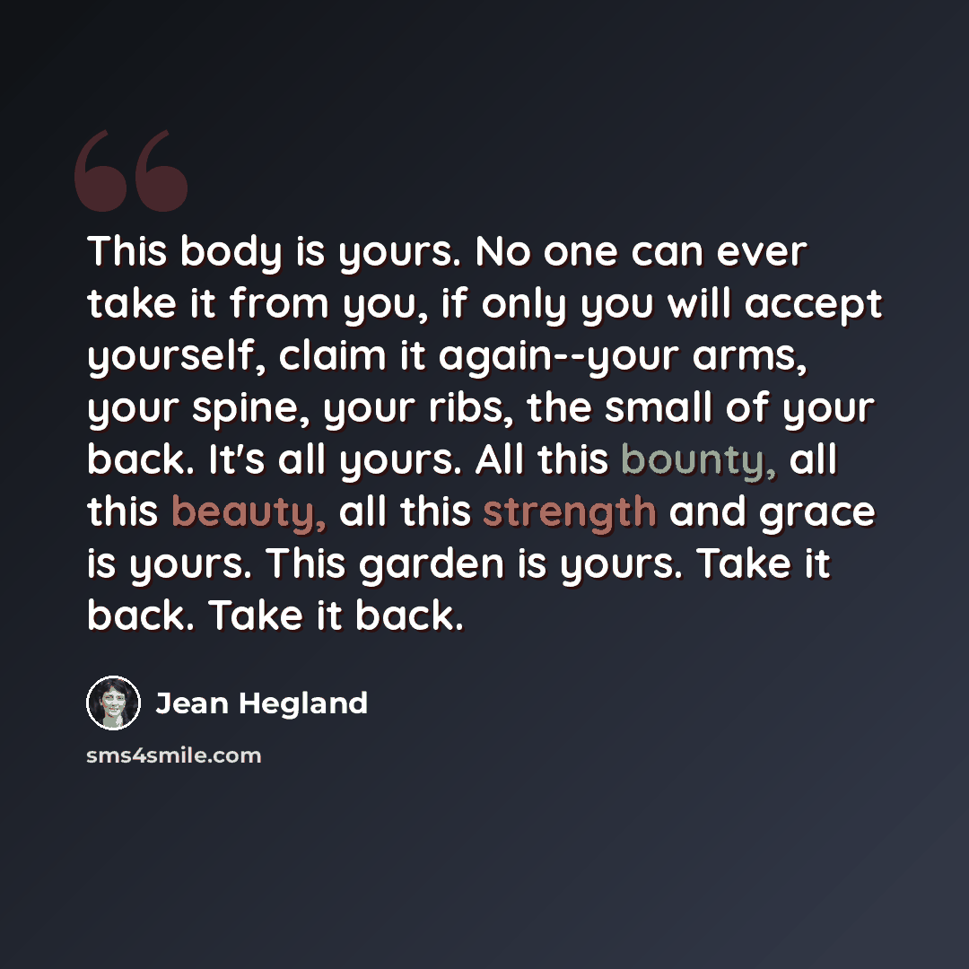 “This body is yours. No one can ever take it from you, if only you will accept yourself, claim it again--your arms, your spine, your ribs, the small of your back. It's all yours. All this bounty, all this beauty, all this strength and grace is yours. This garden is yours. Take it back. Take it back.” quote by Jean Hegland