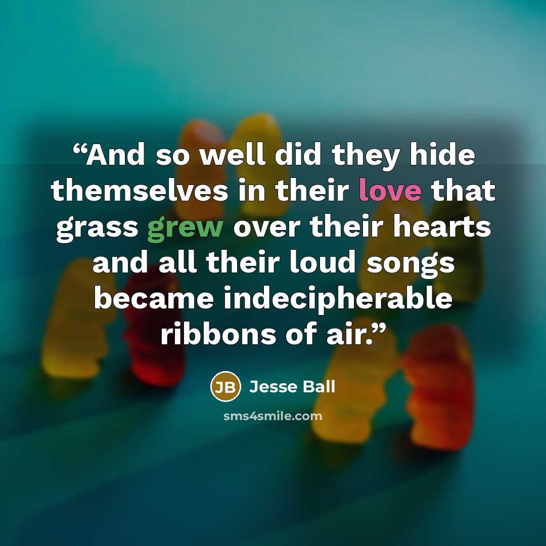 “And so well did they hide themselves in their love that grass grew over their hearts and all their loud songs became indecipherable ribbons of air.” quote by Jesse Ball