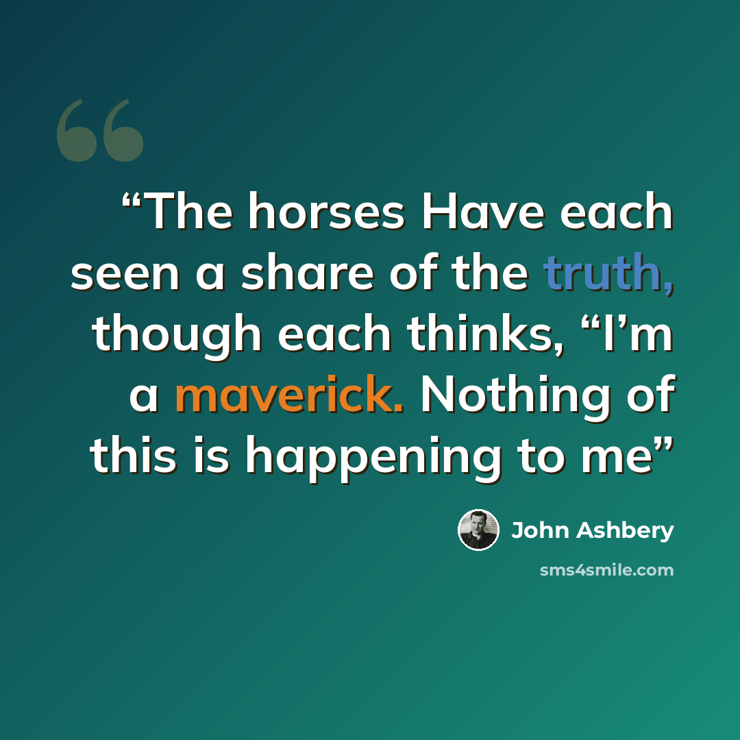 “The horses Have each seen a share of the truth, though each thinks, “I’m a maverick. Nothing of this is happening to me” quote by John Ashbery